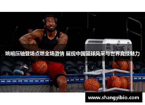 姚明压轴登场点燃全场激情 展现中国篮球风采与世界竞技魅力
