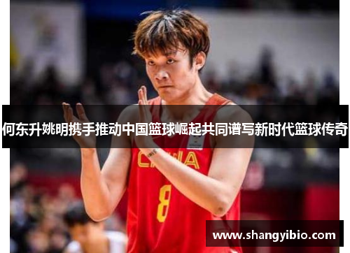 何东升姚明携手推动中国篮球崛起共同谱写新时代篮球传奇