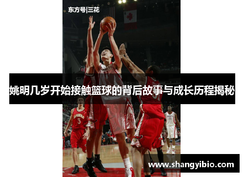 姚明几岁开始接触篮球的背后故事与成长历程揭秘