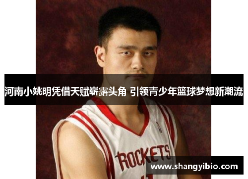 河南小姚明凭借天赋崭露头角 引领青少年篮球梦想新潮流