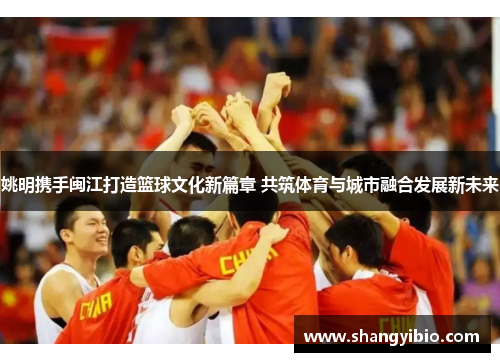 姚明携手闽江打造篮球文化新篇章 共筑体育与城市融合发展新未来