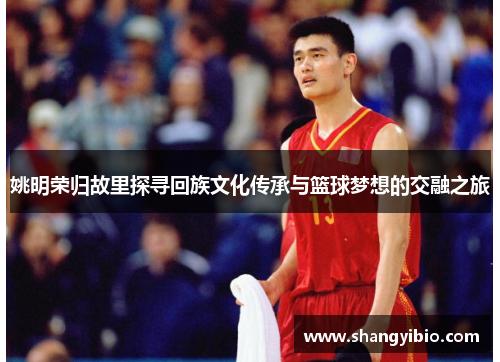 姚明荣归故里探寻回族文化传承与篮球梦想的交融之旅
